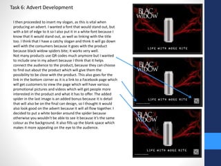 Task 6: Advert Development 
I then proceeded to insert my slogan, as this is vital when 
producing an advert. I wanted a font that would stand out, but 
with a bit of edge to it so I also put it in a white font because I 
know that it would stand out, as well as linking with the title 
too. I think that I have a catchy slogan and think it will go down 
well with the consumers because it goes with the product 
because black widow spiders bite; it works very well. 
Not many products use QR codes much anymore but I wanted 
to include one in my advert because I think that it helps 
connect the audience to the product, because they can choose 
to find out about the product which will give them the 
possibility to be close with the product. This also goes for the 
link in the bottom corner as it is a link to a Facebook page which 
will get customers to view the page which will have various 
promotional pictures and videos which will get people more 
interested in the product and what it has to offer. The added 
spider in the last image is an added bonus because it is detail 
that will also be on the final can design, so I thought it would 
also look good on the advert because it will all flow together. I 
decided to put a white border around the spider because 
otherwise you wouldn’t be able to see it because it’s the same 
colour as the background. It also fills up the blank space which 
makes it more appealing on the eye to the audience. 
 