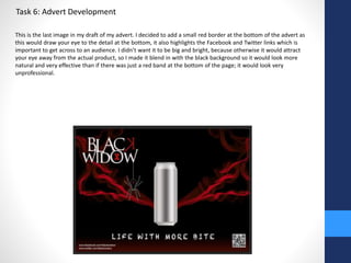 Task 6: Advert Development 
This is the last image in my draft of my advert. I decided to add a small red border at the bottom of the advert as 
this would draw your eye to the detail at the bottom, it also highlights the Facebook and Twitter links which is 
important to get across to an audience. I didn’t want it to be big and bright, because otherwise it would attract 
your eye away from the actual product, so I made it blend in with the black background so it would look more 
natural and very effective than if there was just a red band at the bottom of the page; it would look very 
unprofessional. 
 