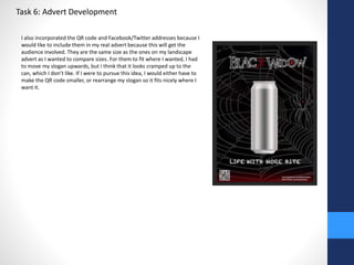 Task 6: Advert Development 
I also incorporated the QR code and Facebook/Twitter addresses because I 
would like to include them in my real advert because this will get the 
audience involved. They are the same size as the ones on my landscape 
advert as I wanted to compare sizes. For them to fit where I wanted, I had 
to move my slogan upwards, but I think that it looks cramped up to the 
can, which I don’t like. If I were to pursue this idea, I would either have to 
make the QR code smaller, or rearrange my slogan so it fits nicely where I 
want it. 
 