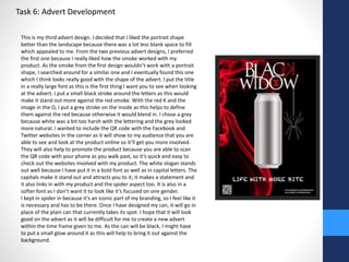 Task 6: Advert Development 
This is my third advert design. I decided that I liked the portrait shape 
better than the landscape because there was a lot less blank space to fill 
which appealed to me. From the two previous advert designs, I preferred 
the first one because I really liked how the smoke worked with my 
product. As the smoke from the first design wouldn’t work with a portrait 
shape, I searched around for a similar one and I eventually found this one 
which I think looks really good with the shape of the advert. I put the title 
in a really large font as this is the first thing I want you to see when looking 
at the advert. I put a small black stroke around the letters as this would 
make it stand out more against the red smoke. With the red K and the 
image in the O, I put a grey stroke on the inside as this helps to define 
them against the red because otherwise it would blend in. I chose a grey 
because white was a bit too harsh with the lettering and the grey looked 
more natural. I wanted to include the QR code with the Facebook and 
Twitter websites in the corner as it will show to my audience that you are 
able to see and look at the product online so it’ll get you more involved. 
They will also help to promote the product because you are able to scan 
the QR code with your phone as you walk past, so it’s quick and easy to 
check out the websites involved with my product. The white slogan stands 
out well because I have put it in a bold font as well as in capital letters. The 
capitals make it stand out and attracts you to it; it makes a statement and 
it also links in with my product and the spider aspect too. It is also in a 
softer font as I don’t want it to look like it’s focused on one gender. 
I kept in spider in because it’s an iconic part of my branding, so I feel like it 
is necessary and has to be there. Once I have designed my can, it will go in 
place of the plain can that currently takes its spot. I hope that it will look 
good on the advert as it will be difficult for me to create a new advert 
within the time frame given to me. As the can will be black, I might have 
to put a small glow around it as this will help to bring it out against the 
background. 
 