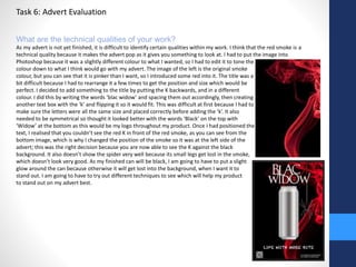 Task 6: Advert Evaluation 
What are the technical qualities of your work? 
As my advert is not yet finished, it is difficult to identify certain qualities within my work. I think that the red smoke is a 
technical quality because it makes the advert pop as it gives you something to look at. I had to put the image into 
Photoshop because it was a slightly different colour to what I wanted, so I had to edit it to tone the 
colour down to what I think would go with my advert. The image of the left is the original smoke 
colour, but you can see that it is pinker than I want, so I introduced some red into it. The title was a 
bit difficult because I had to rearrange it a few times to get the position and size which would be 
perfect. I decided to add something to the title by putting the K backwards, and in a different 
colour. I did this by writing the words ‘blac widow’ and spacing them out accordingly, then creating 
another text box with the ‘k’ and flipping it so it would fit. This was difficult at first because I had to 
make sure the letters were all the same size and placed correctly before adding the ‘k’. It also 
needed to be symmetrical so thought it looked better with the words ‘Black’ on the top with 
‘Widow’ at the bottom as this would be my logo throughout my product. Once I had positioned the 
text, I realised that you couldn’t see the red K in front of the red smoke, as you can see from the 
bottom image, which is why I changed the position of the smoke so it was at the left side of the 
advert; this was the right decision because you are now able to see the K against the black 
background. It also doesn’t show the spider very well because its small legs get lost in the smoke, 
which doesn’t look very good. As my finished can will be black, I am going to have to put a slight 
glow around the can because otherwise it will get lost into the background, when I want it to 
stand out. I am going to have to try out different techniques to see which will help my product 
to stand out on my advert best. 
 