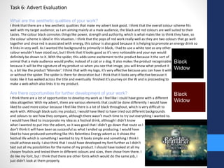 Task 6: Advert Evaluation 
What are the aesthetic qualities of your work? 
I think that there are a few aesthetic qualities that make my advert look good. I think that the overall colour scheme fits 
well with my target audience; as I am aiming mainly at a male audience, the black and red colours are well suited to their 
tastes. The colour black connotes things like power, strength and authority, which is what males like to think they have, so 
the colour scheme is ideal in this situation. I think that the pops of red work really well as they are two colours that go well 
together and since red is associated with energy, this colour is also good because it is helping to promote an energy drink so 
it links in very well. As I wanted the background to primarily in black, I had to use a white text as any other 
colour wouldn’t have stood out, but I think that it looks good as it’s very noticeable and your eye would 
definitely be drawn to it. With the spider, this adds some excitement to the product because it the sort of 
animal that a male audience would prefer, instead of a cat or a dog. It also makes the product recognisable 
because it will be the signature of my product so when you see that image, you will know what product it 
is, a bit like the product ‘Monster’. I think that with my logo, it’s very effective because you can have it with 
or without the spider. The spider is there for decoration but I think that it looks very effective because it 
looks like it has walked across the title and eventually finished it’s journey on the W and is proceeding to 
make a web which also links it to my product. 
Are there opportunities for further development of your work? 
I think there are a lot of opportunities to develop my work as I feel like I could have gone with a different 
idea altogether. With my advert, there are various elements that could be done differently. I would have 
liked to used more colour because I feel like there is a lot of black throughout, which is very difficult to 
work with. Although black suits my product, I would have liked to have tried out different backgrounds 
and colours to see how they compare, although there wasn’t much time to try out everything I wanted to. 
I would have liked to incorporate my idea as a festival drink, although I didn’t know 
what I wanted to put into the advert, so it was good that I didn’t go down that route as I 
don’t think it will have been as successful as what I ended up producing. I would have 
liked to have produced something like this Relentless Energy advert as it shows the 
festival life which is something I wanted to try. It looks simple and something I think I 
could achieve easily. I also think that I could have developed my font further as I didn’t 
test out all my possibilities for the name of my product. I should have looked at all my 
chosen finalists and tested them in different colours and sizes, then chose from there. I 
do like my font, but I think that there are other fonts which would do the same job, I 
just didn’t look at them properly. 
Black 
Widow 
Black 
Widow 
 