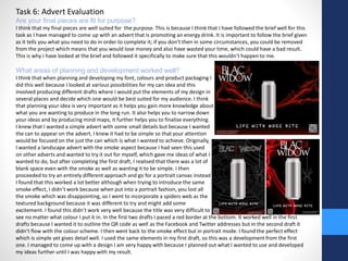 Task 6: Advert Evaluation 
Are your final pieces are fit for purpose? 
I think that my final pieces are well suited for the purpose. This is because I think that I have followed the brief well for this 
task as I have managed to come up with an advert that is promoting an energy drink. It is important to follow the brief given 
as it tells you what you need to do in order to complete it; if you don’t then in some circumstances, you could be removed 
from the project which means that you would lose money and also have wasted your time, which could have a bad result. 
This is why I have looked at the brief and followed it specifically to make sure that this wouldn’t happen to me. 
What areas of planning and development worked well? 
I think that when planning and developing my font, colours and product packaging I 
did this well because I looked at various possibilities for my can idea and this 
involved producing different drafts where I would put the elements of my design in 
several places and decide which one would be best suited for my audience. I think 
that planning your idea is very important as it helps you gain more knowledge about 
what you are wanting to produce in the long run. It also helps you to narrow down 
your ideas and by producing mind maps, it further helps you to finalise everything. 
I knew that I wanted a simple advert with some small details but because I wanted 
the can to appear on the advert, I knew it had to be simple so that your attention 
would be focused on the just the can which is what I wanted to achieve. Originally, 
I wanted a landscape advert with the smoke aspect because I had seen this used 
on other adverts and wanted to try it out for myself, which gave me ideas of what I 
wanted to do, but after completing the first draft, I realised that there was a lot of 
blank space even with the smoke as well as wanting it to be simple. I then 
proceeded to try an entirely different approach and go for a portrait canvas instead 
I found that this worked a lot better although when trying to introduce the same 
smoke effect, I didn’t work because when put into a portrait fashion, you lost all 
the smoke which was disappointing, so I went to incorporate a spiders web as the 
textured background because it was different to try and might add some 
excitement. I found this didn’t work very well because the title was very difficult to 
see no matter what colour I put it in. In the first two drafts I paced a red border at the bottom. It worked well in the first 
drafts because I wanted it to outline the QR code as well as the Facebook and Twitter addresses but in the second draft it 
didn’t flow with the colour scheme. I then went back to the smoke effect but in portrait mode. I found the perfect effect 
which is simple yet gives detail well. I used the same elements in my first draft, so this was a development from the first 
one. I managed to come up with a design I am very happy with because I planned out what I wanted to use and developed 
my ideas further until I was happy with my result. 
 