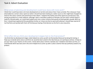 Task 6: Advert Evaluation 
What areas of planning and development could have done with more work? 
I think that I could have done a lot more development on my font and colours than I have currently. This is because I have 
only looked at a certain colour spectrum when I should have been looking at a wider source as this might have changed my 
mind on the colour scheme and overall look of the advert. I stayed at the darker end of the spectrum just because I was 
aiming my product at a male audience, although I want a secondary audience of females, but the colour scheme doesn’t 
really fit a female pallet, so I could have looked more into a colour scheme that would suit both genders equally. With my 
font, I should have explored all the possibilities further as I chose one font to work with whereas I should have used all of 
my final fonts and worked with them all first because having a final decision as the font is very masculine. 
What effect did you think your development stages had on the final product? 
I do think that my development stages really helped me come up with my final product because by doing the testing, it 
helps you to decide what colours and fonts etc would be best suited to the idea that you are wanting to achieve. It helps to 
put your idea in your head to on the screen. I knew what colour scheme I wanted, but I needed to test them out first, so I 
could decide which was best and in the end it helped me to come up with a colour scheme that was perfectly suited to my 
product. 
 