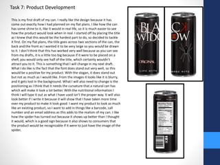 Task 7: Product Development 
This is my first draft of my can. I really like the design because it has 
come out exactly how I had planned on my flat plans. I like how the can 
has some shine to it, like it would in real life, so it is much easier to see 
how the product would look when in real. I started off by placing the title 
as I knew that this would be the hardest part to do, so decided to tackle 
it first. On my flat plans, the title goes across two sections of the can, the 
back and the front as I wanted it to be very large so you would be drawn 
to it. I don’t think that this has worked very well because as you can see 
from my drafts, it is a little too big because if it were to be placed on a 
shelf, you would only see half of the title, which certainly wouldn’t 
attract you to it. This is something that I will change in my next draft. 
What I do like is the fact that the font does stand out very well, so this 
would be a positive for my product. With the slogan, it does stand out 
but not as much as I would like. From the images it looks like it is blurry, 
and it gets lost in the background. What I will also need to change is the 
positioning as I think that it needs the curvature that a natural can has 
which will make it look a lot better. With the nutritional information I 
think I will type it out as what I have used isn’t the proper way. It will also 
look better if I write it because it will show that I have taken more time 
over my product to make it look good. I want my product to look as much 
like an existing product, so I want to add in things like a barcode, call 
number and an email address as this adds to the realism of my can. I like 
how the spider has turned out because it shows up better than I thought 
it would, which is a good sign because it also shows to consumers that 
the product would be recognizable if it were to just have the image of the 
spider. 
 