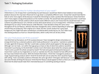 Task 7: Packaging Evaluation 
Are there opportunities for further development of your work? 
I think there is a lot of ways that I could develop my work because I would have liked to have looked at more existing 
products because this may have influenced me to go down a completely different route. I know that I would have liked to 
look at some more organic drinks because it would be interesting to create a product like that because I know that there 
aren’t many organic energy drink products on the market currently. This would have been good because then I could have 
experimented with a female audience which would involve different colours and I know that this would have been more 
suited to my pallet because I am a female so know what would attract us to an energy drink. I think that I could have 
developed my can colour further because unlike Monster, I have decided to keep the same colour 
throughout all my can flavours, whereas they have changed the colour scheme depending on what type 
of drink they are producing. Their original can is black, but this ‘juiced’ product has a grey wash 
background, this might have been something to considered when producing my can, but I didn’t look 
into existing products as much as I should have done, which is why mine are all very similar. 
Are your final pieces are fit for purpose? 
I do think that my final pieces are fit for purpose because I have managed to design and produce an 
energy drink that has a selected audience which looks professional in my opinion. I wanted an audience 
of males aged 18-25 because I felt like I could make a product which would appeal to that age group. 
Although I am not male, I am within that age group so have an idea of what that audience would be 
interested in purchasing. As the brief didn’t contain much information about what the company wanted, 
I had to come up with the whole concept by myself. This had some good and bad points because it 
meant that I could use my imagination as much as I wanted, but this also showed me how difficult it can 
be if you have limited instructions. With the limited information, I think that I managed to produce a 
range of good looking products which I think fit the brief well and are what the client would be happy 
with selling. I had a secondary audience of females the same age which I think goes well because I could 
see some females drinking this because I think that the flavours would appeal to them as there are a range of them. I also 
think that the detail would make them interested because it’s something exciting to look at. 
 