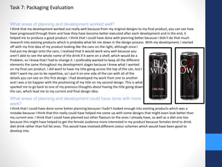 Task 7: Packaging Evaluation 
What areas of planning and development worked well? 
I think that my development worked out really well because from my original designs to my final product, you can see how 
have progressed through them and how they have become better executed after each development and in the end, it 
helped me to produce a good product. I think that I could have done with planning better because I didn’t do that much 
research into existing products which is probably what let me down in the design process. With my development, I started 
off with my first idea of my product looking like the cans on the right, although once I 
had put my design onto the cans, I realised that it would work very well because you 
aren’t able to see the whole name of the drink if it were on a shelf, which would be a 
Problem, so I knew that I had to change it. I preferably wanted to keep all the different 
elements the same throughout my development stages because I knew what I wanted 
on my final can product. I did want to have my title going across the top of the can, but I 
didn’t want my can to be repetitive, so I put it on one side of the can with all of the 
details you can see on this first design. I had developed my work from one to another 
and I was a lot happier with the positioning of my title on my second design. This is what 
sparked me to go back to one of my previous thoughts about having the title going down 
the can, which lead me to my current and final design idea. 
What areas of planning and development could have done with more 
work? 
I think that I could have done some better planning because I hadn’t looked enough into existing products which was a 
mistake because I think that this really could have helped me come up with some designs that might even look better than 
my current one. I think that I could have planned out other flavours to the ones I already have, as well as a diet one too 
because this might have helped to get the female audience more interested in my product because females tend to drink 
diet drink rather than full fat ones. This would have involved different colour schemes which would have been good to 
develop into. 
 