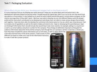 Task 7: Packaging Evaluation 
What effect did you think your development stages had on the final product? 
It is very important that you do develop your work because it helps you see what ideas work and which don’t. My 
development definitely helped me because what I thought would be a good idea, didn’t turn out to be one that would look 
very good as a final product. It also helped me to work out which details would look good in certain places and gave me the 
chance rearrange them if they didn’t work. I like how I was able to develop my can into different flavours with the design I 
preferred the most which contributed to my development and shows that I am able to create various designs that all work 
well together. I have also been able the develop the nutritional information panel on my can, which was tricky because I had 
to include a lot of ingredients as well as the calorie intake and vitamins etc. I kept on developing this panel because I kept 
on thinking of information that I should include that would help it look more realistic, for example adding in a recycle icon 
as well as an email address and phone number for the company. These things are definitely important as they give the 
audience information about the drink and the company. Even though this can example is written in German, it shows you 
how they have included the calorie information just as mine does, as well as other details like 
a barcode and how many ml the drink contains. I had to look at a few 
different can backs to make sure I had all the information necessary 
to make it look like a proper product. 
 