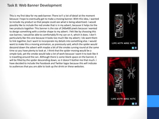 Task 8: Web Banner Development 
This is my first idea for my web banner. There isn’t a lot of detail at the moment 
because I hope to eventually get to make a moving banner. With this idea, I wanted 
to include my product so that people could see what is being advertised. I would 
possibly like to include the red smoke that is in my advert, because it helps tie the 
two products together. This banner is the size of 240x400 pixels because I wanted 
to design something with a similar shape to my advert. I felt like by choosing this 
size banner, I would be able to comfortably fit my can on it, which it does. I don’t 
particularly like this one because it looks too much like my advert; I do want them 
to link together, but I want to incorporate my details into something else. I would 
want to make this a moving animation, as previously said, which the spider would 
descend down the advert with maybe a bit of the smoke curving round at the same 
time so you have plenty to look at. I think that the spider moving would be a 
simple task, yet the smoke would take a lot of work because I want it to look like it 
is travelling around the can. Although there is some blank space on the banner, it 
will be filled by the spider descending down, so it doesn’t bother me that much. I 
have decided to include the Facebook and Twitter logos because this will indicate 
to audiences that you are able to look up the drink on these websites. 
 