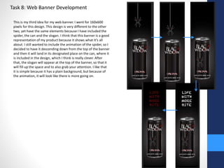 Task 8: Web Banner Development 
This is my third idea for my web banner. I went for 160x600 
pixels for this design. This design is very different to the other 
two, yet have the same elements because I have included the 
spider, the can and the slogan. I think that this banner is a good 
representation of my product because it shows what it’s all 
about. I still wanted to include the animation of the spider, so I 
decided to have it descending down from the top of the banner 
and then it will land in its designated place on the can, where it 
is included in the design, which I think is really clever. After 
that, the slogan will appear at the top of the banner, so that it 
will fill up the space and to also grab your attention. I like that 
it is simple because it has a plain background, but because of 
the animation, it will look like there is more going on. 
 