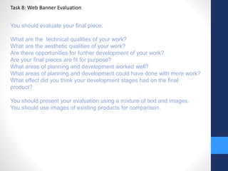 Task 8: Web Banner Evaluation 
You should evaluate your final piece. 
What are the technical qualities of your work? 
What are the aesthetic qualities of your work? 
Are there opportunities for further development of your work? 
Are your final pieces are fit for purpose? 
What areas of planning and development worked well? 
What areas of planning and development could have done with more work? 
What effect did you think your development stages had on the final 
product? 
You should present your evaluation using a mixture of text and images. 
You should use images of existing products for comparison. 
 