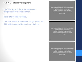 Task 9: Storyboard Development 
Use this to record the variation and 
progress of your web banner. 
Take lots of screen shots. 
Use this space to comment on your work or 
fill it with images with short annotations. 
 