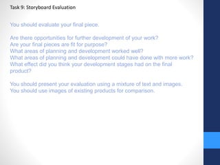 Task 9: Storyboard Evaluation 
You should evaluate your final piece. 
Are there opportunities for further development of your work? 
Are your final pieces are fit for purpose? 
What areas of planning and development worked well? 
What areas of planning and development could have done with more work? 
What effect did you think your development stages had on the final 
product? 
You should present your evaluation using a mixture of text and images. 
You should use images of existing products for comparison. 
 