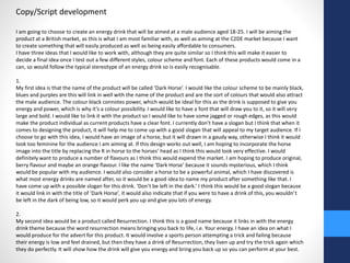 Copy/Script development 
I am going to choose to create an energy drink that will be aimed at a male audience aged 18-25. I will be aiming the 
product at a British market, as this is what I am most familiar with, as well as aiming at the C2DE market because I want 
to create something that will easily produced as well as being easily affordable to consumers. 
I have three ideas that I would like to work with, although they are quite similar so I think this will make it easier to 
decide a final idea once I test out a few different styles, colour scheme and font. Each of these products would come in a 
can, so would follow the typical stereotype of an energy drink so is easily recognisable. 
1. 
My first idea is that the name of the product will be called ‘Dark Horse’. I would like the colour scheme to be mainly black, 
blues and purples are this will link in well with the name of the product and are the sort of colours that would also attract 
the male audience. The colour black connotes power, which would be ideal for this as the drink is supposed to give you 
energy and power, which is why it’s a colour possibility. I would like to have a font that will draw you to it, so it will very 
large and bold. I would like to link it with the product so I would like to have some jagged or rough edges, as this would 
make the product individual as current products have a clear font. I currently don’t have a slogan but I think that when it 
comes to designing the product, it will help me to come up with a good slogan that will appeal to my target audience. If I 
choose to go with this idea, I would have an image of a horse, but it will drawn in a gaudy way, otherwise I think it would 
look too feminine for the audience I am aiming at. If this design works out well, I am hoping to incorporate the horse 
image into the title by replacing the R in horse to the horses’ head as I think this would look very effective. I would 
definitely want to produce a number of flavours as I think this would expend the market. I am hoping to produce original, 
berry flavour and maybe an orange flavour. I like the name ‘Dark Horse’ because it sounds mysterious, which I think 
would be popular with my audience. I would also consider a horse to be a powerful animal, which I have discovered is 
what most energy drinks are named after, so it would be a good idea to name my product after something like that. I 
have come up with a possible slogan for this drink. ‘Don’t be left in the dark.’ I think this would be a good slogan because 
it would link in with the title of ‘Dark Horse’, it would also indicate that if you were to have a drink of this, you wouldn’t 
be left in the dark of being low, so it would perk you up and give you lots of energy. 
2. 
My second idea would be a product called Resurrection. I think this is a good name because it links in with the energy 
drink theme because the word resurrection means bringing you back to life, i.e. Your energy. I have an idea on what I 
would produce for the advert for this product. It would involve a sports person attempting a trick and failing because 
their energy is low and feel drained, but then they have a drink of Resurrection, they liven up and try the trick again which 
they do perfectly. It will show how the drink will give you energy and bring you back up so you can perform at your best. 
 