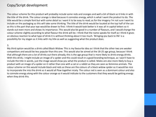 Copy/Script development 
The colour scheme for this product will probably include some reds and oranges and well a bit of black so it links in with 
the title of the drink. The colour orange is ideal because it connotes energy, which is what I want the product to do. The 
title would be a simple font but with some detail as I want it to be easy to read; as for the imagery I’m not sure I want to 
include on the packaging so this will take some thinking. The title of the drink would be located at the top half of the can 
as this is the part that your eye would be drawn to first. I think it would look better is it was all in capital letters so it 
stands out even more and shows its importance. This would also be good in a number of flavours, and I would change the 
colour scheme slightly according to what flavour the drink will be. I think that the name speaks for itself as I think it gives 
an obvious reaction to what type of drink it is without thinking about it too much. ‘Bringing you back to life’ is a 
possibility for my slogan as it links with my title as well as suggesting what the product does. 
3. 
My third option would be a drink called Black Widow. This is my favourite idea as I think that the other two are weaker 
competitors and would be less popular than this one. This would also be aimed at the 18-25 age group, because I think 
that although there are a lot of drinks out there already, this is the age group that is more likely to drink energy drinks. 
With this drink, I might include an image of a spider and this could result in a good branding technique, as I won’t have to 
include the title in words, just the image would show you what the product is called. Males are also more likely to buy a 
product with an image of a spider on it rather than one with a cat or a rabbit as they are seen as feminine animals. The 
colour scheme on this would include black and reds as these are the colours of a black widow spider so it would be nice 
to incorporate the into the drink so it would all flow together nicely. The colour red is seen as a dominant colour and also 
to connote energy along with the colour orange so it would indicate to the customers that they would be getting energy 
when they drink this. 
 