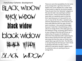 Font/Colour Scheme development 
These are some font possibilities for the name 
of my energy drink. I got these fonts from 
Dafont.com as this website has a wide range 
of fonts which is ideal for this kind of project. 
They all came from the ‘distorted’ category as 
this was the look I was wanting to achieve 
with my font. I chose my favourite idea to 
work with as it would be easier to find the 
font I want because as it may work for one 
one, it may not for the other. I wanted to go 
with the distorted look as I think that this will 
look really effective with the type of drink I 
want to produce. I also wanted sharp edges 
because it looks like it should belong on the 
side of an energy drink as the spikes give you 
the feeling of rising, increasing, which links in 
to your energy as the drink will lift you up. I 
asked a few of my peers for feedback on 
which font they liked best after explaining my 
idea to them and the first font won overall. I 
also enjoy this font the most so I think it was 
a good idea to go with this font. The fifth font 
is my least favourite font because I don’t think 
it would go well with my idea. It also is 
difficult to read which wouldn’t appeal much 
to customers who are wanting to buy an 
energy drink. 
 