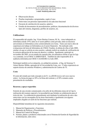 VÍCTOR BENITES CANESSA
JR. VICÚS 474 MZ B-54 URBANIZACIÓN MAGISTERIAL PIURA
(073) 61 8610 Celular 947 730 767
e-mail: vbenites@yahoo.com
• Observación directa
• Pruebas inopinadas o programadas, según el caso
• Entrevistas con personas representativas de cada área funcional
• Encuesta de satisfacción de usuarios, optativa
• Estudio de documentos de procedimientos, políticas, documentación de diversos
tipos del sistema, diagramas, perfiles de usuarios, etc.
Calificaciones
El responsable del estudio, Ing. Víctor Benites Canessa, M. Sc. viene trabajando en
informática desde 1978, tanto en el sector público como privado, tanto en docencia
universitaria en Informática como comercialmente en el área. Tiene casi nueve años de
experiencia de trabajo en Informática en el sector financiero. Ha realizado ocho
evaluaciones del área de Informática de CMAC-Tumbes, la última de ellas el año 2009,
similar a la que se solicita en esta ocasión y además realizó un estudio de verificación de
la correcta aplicación de las tasas de ahorros y créditos. Igualmente, participó en
noviembre del 2003, en un estudio de cuarenta días, de naturaleza similar al que la Caja
va a contratar, en la CMAC-LAMBAYQUE. También ha sido responsable de la
auditoría informática de CMAC CAJAMARCA el año 2005.
Participará también en la evaluación, en calidad de asistente, el Ing. de Sistemas V.
Arturo Benites Miñán, egresado de la Universidad de Lima, con 13 años experiencia en
soporte técnico de entornos Windows y administración de Centros de TI.
Costo
El costo del estudio por todo concepto es de S/. xx,x00.00 (xxxxx mil xxxx nuevos
soles). La forma de pago es 50% a la firma del contrato y el 50% restante contra
presentación de resultados.
Recursos y apoyo requeridos
Emisión de una circular comunicando a los jefes de las diferentes áreas de la Caja la
realización del examen especial y la necesidad de que brinden su colaboración para el
éxito de éste. La colaboración generalmente será mediante la realización de una o dos
entrevistas con los encargados de las áreas funcionales e igualmente con algunos
empleados elegidos en razón de las funciones que realizan.
Disponibilidad inmediata de los siguientes documentos:
1. Manual de Organización y Funciones
2. Manuales de Políticas y Procedimientos
3. Manual de Control de Riesgos
4. Normas, planes y productos relacionados con el Sistema de Gestión de Seguridad de
la Información, entre otros:
5
 