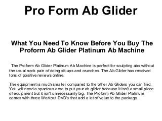 Pro Form Ab Glider

 What You Need To Know Before You Buy The
   Proform Ab Glider Platinum Ab Machine

 The Proform Ab Glider Platinum Ab Machine is perfect for sculpting abs without
the usual neck pain of doing sit-ups and crunches. The Ab Glider has received
tons of positive reviews online.

The equipment is much smaller compared to the other Ab Gliders you can find.
You will need a spacious area to put your ab glider because it isn't a small piece
of equipment but it isn't unnecessarily big. The Proform Ab Glider Platinum
comes with three Workout DVD's that add a lot of value to the package.
 