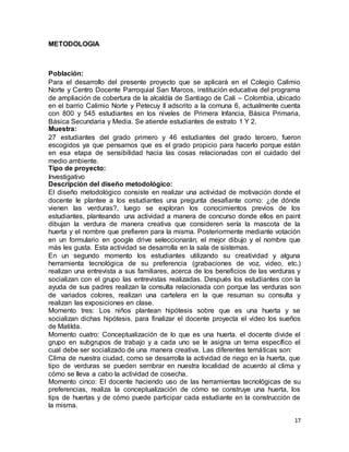 17
METODOLOGIA
Población:
Para el desarrollo del presente proyecto que se aplicará en el Colegio Calimio
Norte y Centro Docente Parroquial San Marcos, institución educativa del programa
de ampliación de cobertura de la alcaldía de Santiago de Cali – Colombia, ubicado
en el barrio Calimio Norte y Petecuy II adscrito a la comuna 6, actualmente cuenta
con 800 y 545 estudiantes en los niveles de Primera Infancia, Básica Primaria,
Básica Secundaria y Media. Se atiende estudiantes de estrato 1 Y 2.
Muestra:
27 estudiantes del grado primero y 46 estudiantes del grado tercero, fueron
escogidos ya que pensamos que es el grado propicio para hacerlo porque están
en esa etapa de sensibilidad hacia las cosas relacionadas con el cuidado del
medio ambiente.
Tipo de proyecto:
Investigativo
Descripción del diseño metodológico:
El diseño metodológico consiste en realizar una actividad de motivación donde el
docente le plantee a los estudiantes una pregunta desafiante como: ¿de dónde
vienen las verduras?, luego se exploran los conocimientos previos de los
estudiantes, planteando una actividad a manera de concurso donde ellos en paint
dibujan la verdura de manera creativa que consideren sería la mascota de la
huerta y el nombre que prefieren para la misma. Posteriormente mediante votación
en un formulario en google drive seleccionarán, el mejor dibujo y el nombre que
más les gusta. Esta actividad se desarrolla en la sala de sistemas.
En un segundo momento los estudiantes utilizando su creatividad y alguna
herramienta tecnológica de su preferencia (grabaciones de voz, video, etc.)
realizan una entrevista a sus familiares, acerca de los beneficios de las verduras y
socializan con el grupo las entrevistas realizadas. Después los estudiantes con la
ayuda de sus padres realizan la consulta relacionada con porque las verduras son
de variados colores, realizan una cartelera en la que resuman su consulta y
realizan las exposiciones en clase.
Momento tres: Los niños plantean hipótesis sobre que es una huerta y se
socializan dichas hipótesis. para finalizar el docente proyecta el video los sueños
de Matilda.
Momento cuatro: Conceptualización de lo que es una huerta. el docente divide el
grupo en subgrupos de trabajo y a cada uno se le asigna un tema específico el
cual debe ser socializado de una manera creativa. Las diferentes temáticas son:
Clima de nuestra ciudad, como se desarrolla la actividad de riego en la huerta, que
tipo de verduras se pueden sembrar en nuestra localidad de acuerdo al clima y
cómo se lleva a cabo la actividad de cosecha.
Momento cinco: El docente haciendo uso de las herramientas tecnológicas de su
preferencias, realiza la conceptualización de cómo se construye una huerta, los
tips de huertas y de cómo puede participar cada estudiante en la construcción de
la misma.
 