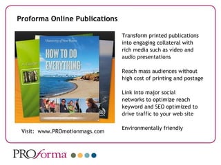 Proforma Online Publications Transform printed publications into engaging collateral with rich media such as video and audio presentations Reach mass audiences without high cost of printing and postage Link into major social networks to optimize reach  keyword and SEO optimized to drive traffic to your web site Environmentally friendly Visit:  www.PROmotionmags.com 