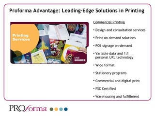 Proforma Advantage: Leading-Edge Solutions in Printing Commercial Printing Design and consultation services Print on demand solutions POS signage on-demand Variable data and 1:1  personal URL technology Wide format Stationery programs Commercial and digital print FSC Certified Warehousing and fulfillment 