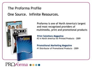 Proforma is one of North America's largest  and most recognized providers of   multimedia, print and promotional products    Print Solutions Magazine #2 in North America for Printed Products – 2009   Promotional Marketing Magazine #1 Distributor of Promotional Products – 2009 One Source.  Infinite Resources. The Proforma Profile 