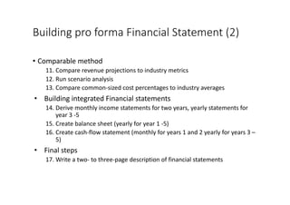 Building	pro	forma	Financial	Statement	(2)
• Comparable	method
11. Compare	revenue	projections	to	industry	metrics
12. Run	scenario	analysis
13. Compare	common-sized	cost	percentages	to	industry	averages
• Building	integrated	Financial	statements
14. Derive	monthly	income	statements	for	two	years,	yearly	statements	for	
year	3	-5
15. Create	balance	sheet	(yearly	for	year	1	-5)	
16. Create	cash-flow	statement	(monthly	for	years	1	and	2	yearly	for	years	3	–
5)
• Final	steps
17. Write	a	two- to	three-page	description	of	financial	statements
 