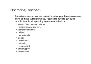 Operating	Expenses
• Operating	expenses	are	the	costs	of	keeping	your	business	running.	
Think	of	these	as	the	things	you're	going	to	have	to	pay	each	
month.	Your	list	of	operating	expenses	may	include:
• salaries	(yours	and	staff	salaries)
• rent	or	mortgage	payments
• telecommunications
• utilities
• raw	materials
• storage
• distribution
• promotion
• loan	payments
• office	supplies
• maintenance
 