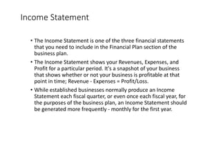 Income	Statement
• The	Income	Statement	is	one	of	the	three	financial	statements	
that	you	need	to	include	in	the	Financial	Plan	section	of	the	
business	plan.
• The	Income	Statement	shows	your	Revenues,	Expenses,	and	
Profit	for	a	particular	period.	It's	a	snapshot	of	your	business	
that	shows	whether	or	not	your	business	is	profitable	at	that	
point	in	time;	Revenue	- Expenses	=	Profit/Loss.
• While	established	businesses	normally	produce	an	Income	
Statement	each	fiscal	quarter,	or	even	once	each	fiscal	year,	for	
the	purposes	of	the	business	plan,	an	Income	Statement	should	
be	generated	more	frequently	- monthly	for	the	first	year.
 