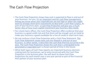 The	Cash	Flow	Projection
• The	Cash	Flow	Projection	shows	how	cash	is	expected	to	flow	in	and	out	of	
your	business.	For	you,	it's	an	important	tool	for	cash	flow	management,	
letting	you	know	when	your	expenditures	are	too	high	or	when	you	might	
want	to	arrange	short	term	investments	to	deal	with	a	cash	flow	surplus.	As	
part	of	your	business	plan,	a	Cash	Flow	Projection	will	give	you	a	much	
better	idea	of	how	much	capital	investment	your	business	idea	needs.
• For	a	bank	loans	officer,	the	Cash	Flow	Projection	offers	evidence	that	your	
business	is	a	good	credit	risk	and	that	there	will	be	enough	cash	on	hand	to	
make	your	business	a	good	candidate	for	a	line	of	credit	or	short	term	loan.
• Do	not	confuse	a	Cash	Flow	Projection	with	a	Cash	Flow	Statement.	The	
Cash	Flow	Statement	shows	how	cash	has	flowed	in	and	out	of	your	
business.	In	other	words,	it	describes	the	cash	flow	that	has	occurred	in	the	
past.	The	Cash	Flow	Projection	shows	the	cash	that	is	anticipated	to	be	
generated	or	expended	over	a	chosen	period	of	time	in	the	future.
• While	both	types	of	Cash	Flow	reports	are	important	business	decision-
making	tools	for	businesses,	we're	only	concerned	with	the	Cash	Flow	
Projection	in	the	business	plan.	You	will	want	to	show	Cash	Flow	
Projections	for	each	month	over	a	one	year	period	as	part	of	the	Financial	
Plan	portion	of	your	business	plan.
 