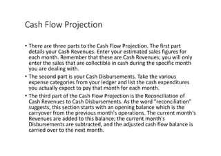 Cash	Flow	Projection
• There	are	three	parts	to	the	Cash	Flow	Projection.	The	first	part	
details	your	Cash	Revenues.	Enter	your	estimated	sales	figures	for	
each	month.	Remember	that	these	are	Cash	Revenues;	you	will	only	
enter	the	sales	that	are	collectible	in	cash	during	the	specific	month	
you	are	dealing	with.
• The	second	part	is	your	Cash	Disbursements.	Take	the	various	
expense	categories	from	your	ledger	and	list	the	cash	expenditures	
you	actually	expect	to	pay	that	month	for	each	month.
• The	third	part	of	the	Cash	Flow	Projection	is	the	Reconciliation	of	
Cash	Revenues	to	Cash	Disbursements.	As	the	word	"reconciliation"	
suggests,	this	section	starts	with	an	opening	balance	which	is	the	
carryover	from	the	previous	month's	operations.	The	current	month's	
Revenues	are	added	to	this	balance;	the	current	month's	
Disbursements	are	subtracted,	and	the	adjusted	cash	flow	balance	is	
carried	over	to	the	next	month.
 