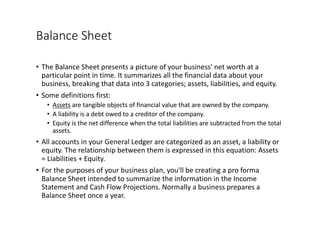 Balance	Sheet
• The	Balance	Sheet	presents	a	picture	of	your	business'	net	worth	at	a	
particular	point	in	time.	It	summarizes	all	the	financial	data	about	your	
business,	breaking	that	data	into	3	categories;	assets,	liabilities,	and	equity.
• Some	definitions	first:
• Assets are	tangible	objects	of	financial	value	that	are	owned	by	the	company.
• A	liability	is	a	debt	owed	to	a	creditor	of	the	company.
• Equity	is	the	net	difference	when	the	total	liabilities	are	subtracted	from	the	total	
assets.
• All	accounts	in	your	General	Ledger	are	categorized	as	an	asset,	a	liability	or	
equity.	The	relationship	between	them	is	expressed	in	this	equation:	Assets	
=	Liabilities	+	Equity.
• For	the	purposes	of	your	business	plan,	you'll	be	creating	a	pro	forma	
Balance	Sheet	intended	to	summarize	the	information	in	the	Income	
Statement	and	Cash	Flow	Projections.	Normally	a	business	prepares	a	
Balance	Sheet	once	a	year.
 