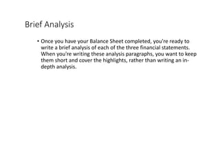 Brief	Analysis
• Once	you	have	your	Balance	Sheet	completed,	you're	ready	to	
write	a	brief	analysis	of	each	of	the	three	financial	statements.	
When	you're	writing	these	analysis	paragraphs,	you	want	to	keep	
them	short	and	cover	the	highlights,	rather	than	writing	an	in-
depth	analysis.
 