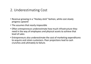 2.	Underestimating	Cost
• Revenue	growing	in	a	“Hockey	stick”	fashion,	while	cost	slowly	
progress	upward	
• The	assumes	that	nearly	impossible
• Often	entrepreneurs	underestimate	how	much	infrastructure	they	
need	in	the	way	of	employees	and	physical	assets	to	achieve	that	
level	of	sales
• Entrepreneurs	also	underestimate	the	cost	of	marketing	expenditures	
to	acquire	and	retain	customers.	Poor	projections	lead	to	cash	
crunches	and	ultimately	to	failure.
 