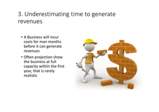 3.	Underestimating	time	to	generate	
revenues
• A	Business	will	incur	
costs	for	man	months	
before	it	can	generate	
revenues
• Often	projection	show	
the	business	at	full	
capacity	within	the	first	
year,	that	is	rarely	
realistic
 