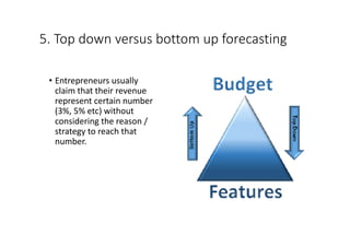 5.	Top	down	versus	bottom	up	forecasting
• Entrepreneurs	usually	
claim	that	their	revenue	
represent	certain	number	
(3%,	5%	etc)	without	
considering	the	reason	/	
strategy	to	reach	that	
number.
 