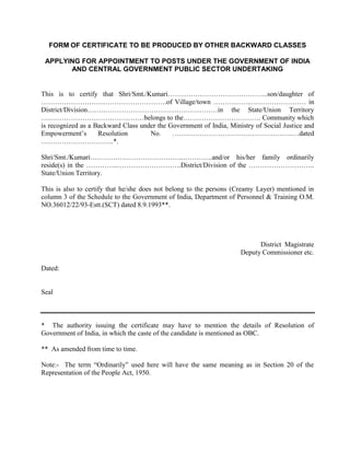 FORM OF CERTIFICATE TO BE PRODUCED BY OTHER BACKWARD CLASSES
APPLYING FOR APPOINTMENT TO POSTS UNDER THE GOVERNMENT OF INDIA
AND CENTRAL GOVERNMENT PUBLIC SECTOR UNDERTAKING
This is to certify that Shri/Smt./Kumari……………………………………..son/daughter of
……………………………………………….of Village/town ……………..…………………… in
District/Division…………………………………………………in the State/Union Territory
………………………………………belongs to the……………………………. Community which
is recognized as a Backward Class under the Government of India, Ministry of Social Justice and
Empowerment’s Resolution No. ……………………………………………..…dated
…………………………..*.
Shri/Smt./Kumari…………………………………..………….and/or his/her family ordinarily
reside(s) in the …………..……………………….District/Division of the ………………………..
State/Union Territory.
This is also to certify that he/she does not belong to the persons (Creamy Layer) mentioned in
column 3 of the Schedule to the Government of India, Department of Personnel & Training O.M.
NO.36012/22/93-Estt.(SCT) dated 8.9.1993**.
District Magistrate
Deputy Commissioner etc.
Dated:
Seal
* The authority issuing the certificate may have to mention the details of Resolution of
Government of India, in which the caste of the candidate is mentioned as OBC.
** As amended from time to time.
Note:- The term “Ordinarily” used here will have the same meaning as in Section 20 of the
Representation of the People Act, 1950.
 