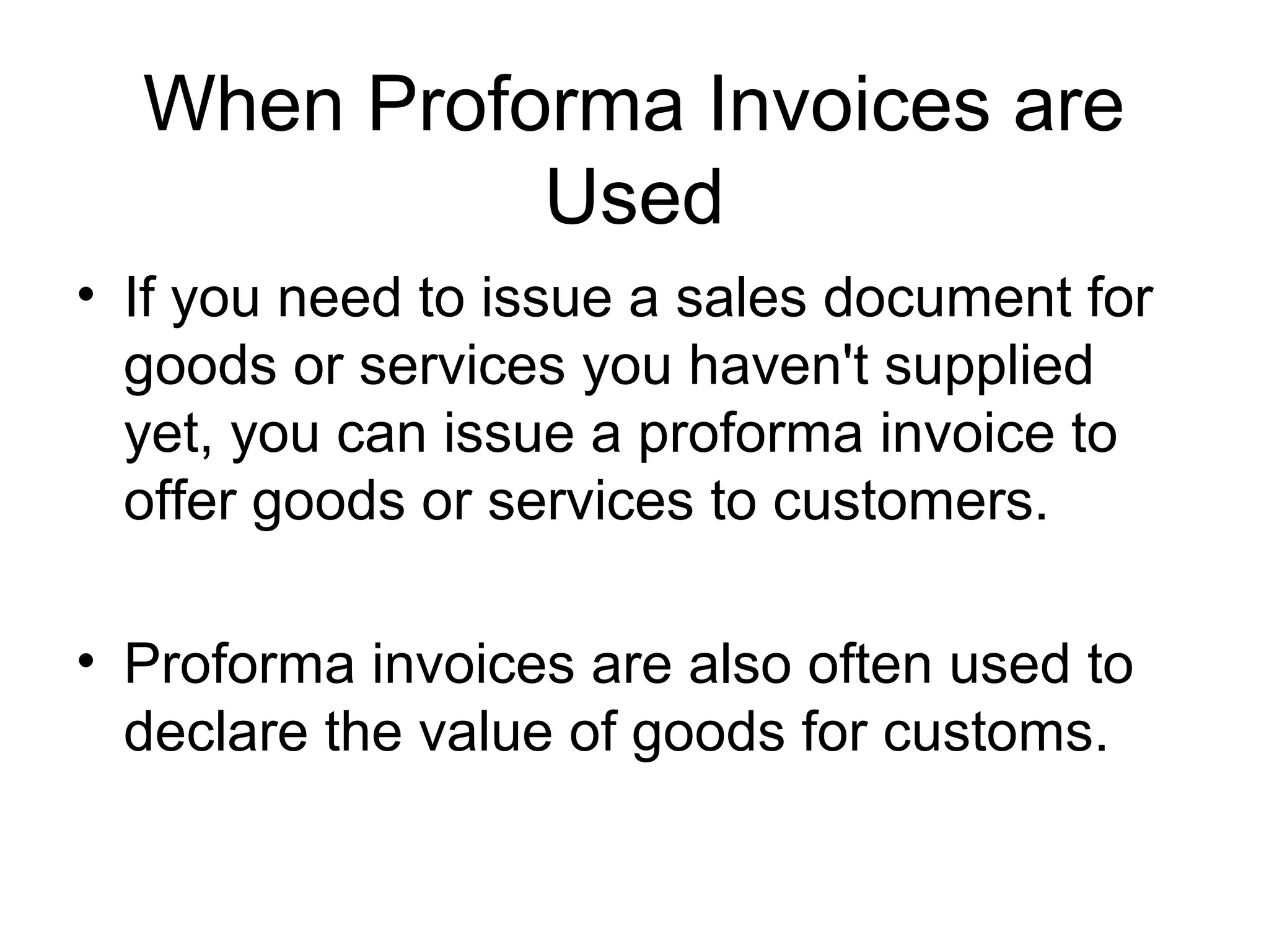 When Proforma Invoices are
Used
• If you need to issue a sales document for
goods or services you haven't supplied
yet, you can issue a proforma invoice to
offer goods or services to customers.
• Proforma invoices are also often used to
declare the value of goods for customs.
 