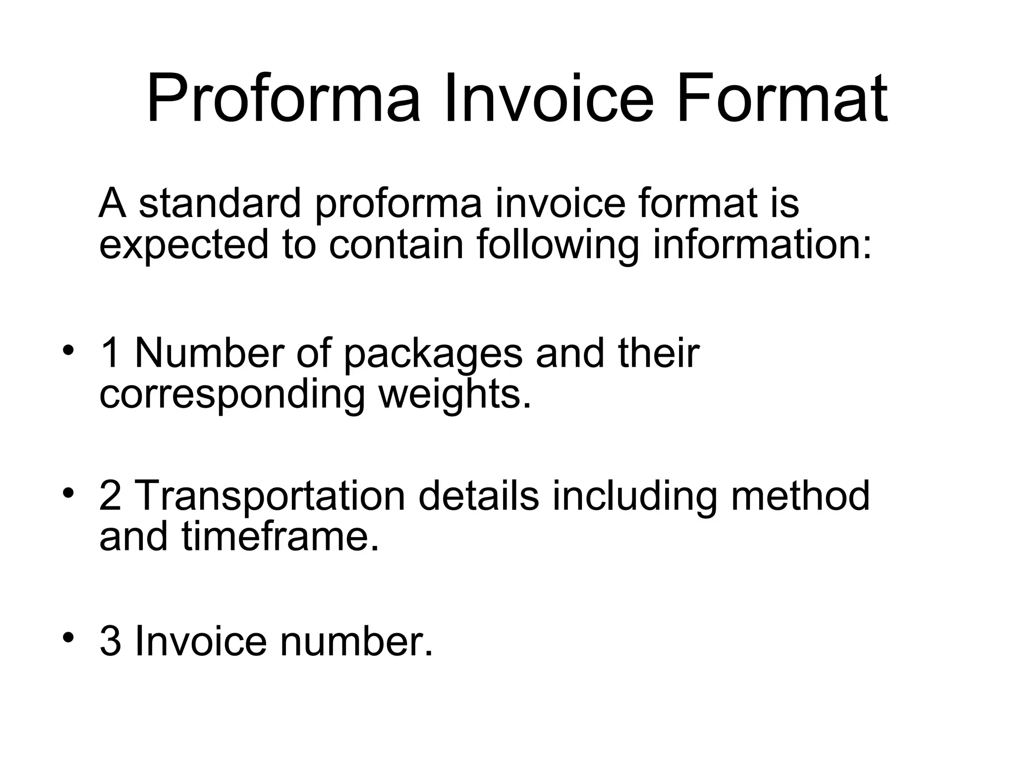 Proforma Invoice Format
A standard proforma invoice format is
expected to contain following information:
• 1 Number of packages and their
corresponding weights.
• 2 Transportation details including method
and timeframe.
• 3 Invoice number.
 