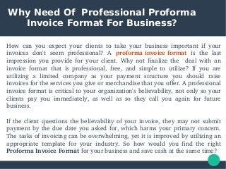 Why Need Of Professional Proforma
Invoice Format For Business?
How  can  you  expect  your  clients  to  take  your  business  important  if  your 
invoices  don't  seem  professional?  A  proforma invoice format  is  the  last 
impression  you  provide  for  your  client.  Why  not  finalize  the    deal  with  an 
invoice  format  that  is  professional,  free,  and  simple  to  utilize?  If  you  are 
utilizing  a  limited  company  as  your  payment  structure  you  should  raise 
invoices for the services you give or merchandise that you offer. A professional 
invoice format is critical to your organization's believability, not only so your 
clients  pay  you  immediately,  as  well  as  so  they  call  you  again  for  future 
business.
If the client questions the believability of your invoice, they may not submit 
payment by the due date you asked for, which harms your primary concern. 
The tasks of invoicing can be overwhelming, yet it is improved by utilizing an 
appropriate  template  for  your  industry.  So  how  would  you  find  the  right 
Proforma Invoice Format for your business and save cash at the same time? 
 