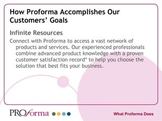 How Proforma Accomplishes Our Customers’ Goals Infinite Resources Connect with Proforma to access a vast network of products and services. Our experienced professionals combine advanced product knowledge with a proven customer satisfaction record* to help you choose the solution that best fits your business. What Proforma Does 