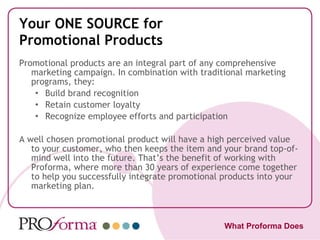 Your ONE SOURCE for Promotional Products Promotional products are an integral part of any comprehensive marketing campaign. In combination with traditional marketing programs, they: Build brand recognition Retain customer loyalty Recognize employee efforts and participation A well chosen promotional product will have a high perceived value to your customer, who then keeps the item and your brand top-of-mind well into the future. That’s the benefit of working with Proforma, where more than 30 years of experience come together to help you successfully integrate promotional products into your marketing plan. What Proforma Does 