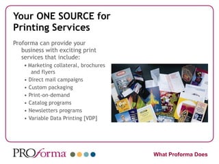 Your ONE SOURCE for Printing Services Proforma can provide your business with exciting print services that include: •  Marketing collateral, brochures and flyers •  Direct mail campaigns •  Custom packaging •  Print-on-demand •  Catalog programs •  Newsletters programs •  Variable Data Printing [VDP] What Proforma Does 
