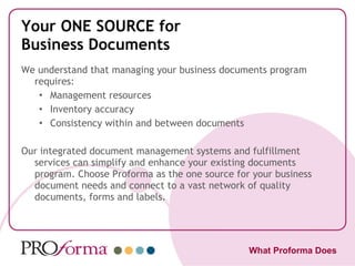 Your ONE SOURCE for Business Documents We understand that managing your business documents program requires: Management resources Inventory accuracy Consistency within and between documents  Our integrated document management systems and fulfillment services can simplify and enhance your existing documents program. Choose Proforma as the one source for your business document needs and connect to a vast network of quality documents, forms and labels. What Proforma Does 