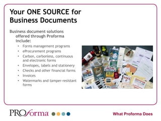 Your ONE SOURCE for Business Documents Business document solutions offered through Proforma include: Forms management programs eProcurement programs Carbon, carbonless, continuous and electronic forms Envelopes, labels and stationery Checks and other financial forms Invoices Watermarks and tamper-resistant forms What Proforma Does 