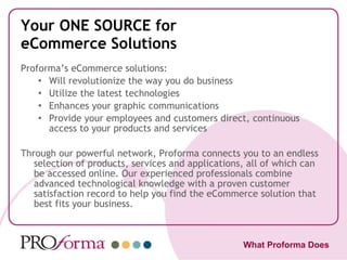 Your ONE SOURCE for eCommerce Solutions Proforma’s eCommerce solutions: Will revolutionize the way you do business Utilize the latest technologies Enhances your graphic communications Provide your employees and customers direct, continuous access to your products and services Through our powerful network, Proforma connects you to an endless selection of products, services and applications, all of which can be accessed online. Our experienced professionals combine advanced technological knowledge with a proven customer satisfaction record to help you find the eCommerce solution that best fits your business. What Proforma Does 