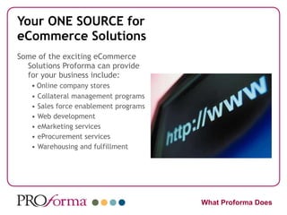 Your ONE SOURCE for eCommerce Solutions Some of the exciting eCommerce Solutions Proforma can provide for your business include: •  Online company stores •  Collateral management programs •  Sales force enablement programs •  Web development •  eMarketing services •  eProcurement services •  Warehousing and fulfillment What Proforma Does 