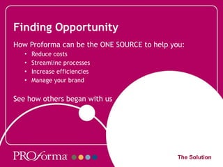 Finding Opportunity How Proforma can be the ONE SOURCE to help you: Reduce costs Streamline processes Increase efficiencies Manage your brand  See how others began with us The Solution 