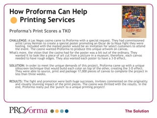 How Proforma Can Help   Printing Services Proforma’s Print Scores a TKO CHALLENGE:  A Las Vegas casino came to Proforma with a special request. They had commissioned artist Leroy Neiman to create a special poster promoting an Oscar de la Hoya fight they were hosting. Included with the mailed poster would be an invitation for select customers to attend the event. The casino wanted Proforma to produce this unique artwork on canvas. What's more, the vision that the casino had for the poster was a bit out of the ordinary. They wanted it to look like a piece of art cut from a picture in a museum; therefore, each canvas needed to have rough edges. They also wanted each poster to have a 3-D effect.  SOLUTION:  In order to meet the unique demands of this project, Proforma came up with a unique silkscreen technique that would build each color on top of the other, creating the 3-D effect. They were able to source, print and package 17,000 pieces of canvas to complete the project in less than three weeks.  RESULTS:  The fight and promotion were both huge successes. Invitees commented on the originality and visually stunning impact of the print pieces. The casino was thrilled with the results. In the end, Proforma really put the 'punch' to a unique printing project!  The Solution 