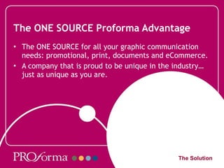 The ONE SOURCE Proforma Advantage The ONE SOURCE for all your graphic communication needs: promotional, print, documents and eCommerce. A company that is proud to be unique in the industry… just as unique as you are. The Solution 